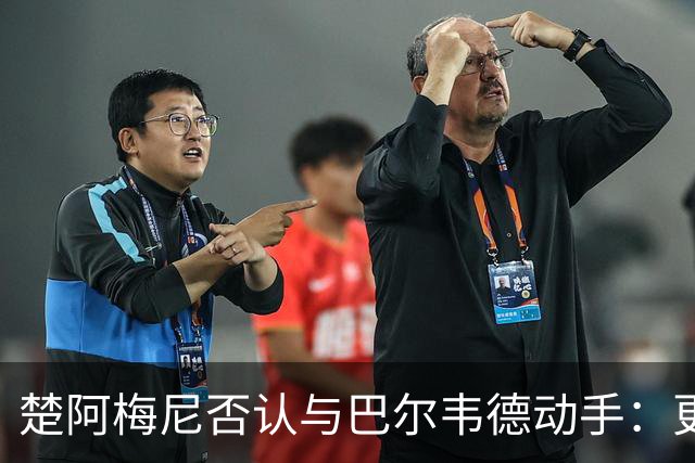 楚阿梅尼否认与巴尔韦德动手：更衣室小摩擦被放大成闹剧